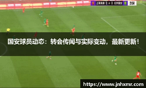 国安球员动态：转会传闻与实际变动，最新更新！